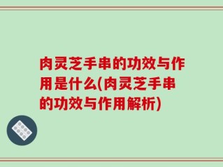 肉灵芝手串的功效与作用是什么(肉灵芝手串的功效与作用解析)