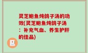 灵芝鲍鱼炖鸽子汤的功效(灵芝鲍鱼炖鸽子汤：补充气血、养生护肝的佳品)