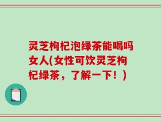 灵芝枸杞泡绿茶能喝吗女人(女性可饮灵芝枸杞绿茶，了解一下！)