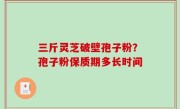 三斤灵芝破壁孢子粉？孢子粉保质期多长时间