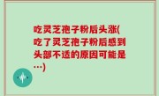 吃灵芝孢子粉后头涨(吃了灵芝孢子粉后感到头部不适的原因可能是…)