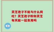 灵芝孢子不能与什么同吃？灵芝孢子粉和灵芝每天能一起食用吗
