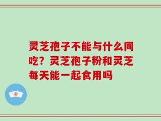 灵芝孢子不能与什么同吃？灵芝孢子粉和灵芝每天能一起食用吗