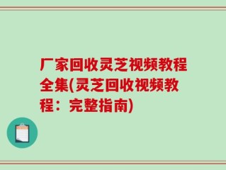 厂家回收灵芝视频教程全集(灵芝回收视频教程：完整指南)