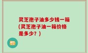 灵芝孢子油多少钱一箱(灵芝孢子油一箱价格是多少？)