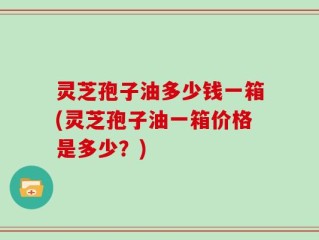 灵芝孢子油多少钱一箱(灵芝孢子油一箱价格是多少？)