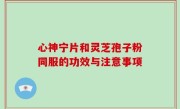 心神宁片和灵芝孢子粉同服的功效与注意事项