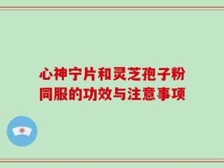 心神宁片和灵芝孢子粉同服的功效与注意事项