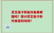 灵芝孢子粉能改善黑眼圈吗？探讨灵芝孢子粉对美容的功效？