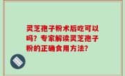 灵芝孢子粉术后吃可以吗？专家解读灵芝孢子粉的正确食用方法？
