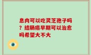 息肉可以吃灵芝孢子吗？结肠癌早期可以治愈吗希望大不大
