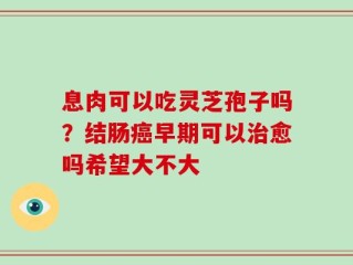 息肉可以吃灵芝孢子吗？结肠癌早期可以治愈吗希望大不大