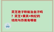 灵芝孢子粉能治自汗吗？灵芝+黄芪+枸杞的功效与作用有哪些