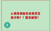 心衰肾衰能否食用灵芝孢子粉？？医生解答？