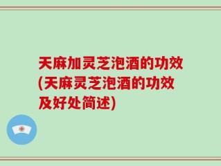 天麻加灵芝泡酒的功效(天麻灵芝泡酒的功效及好处简述)