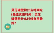 灵芝破壁粉什么时间吃(最佳食用时间：灵芝破壁粉什么时候食用最好？