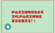 庐山灵芝博物馆有卖灵芝吗(庐山灵芝博物馆是否出售灵芝？)