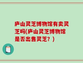 庐山灵芝博物馆有卖灵芝吗(庐山灵芝博物馆是否出售灵芝？)