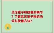 灵芝孢子粉胶囊的精华？了解灵芝孢子粉的功效与使用方法？