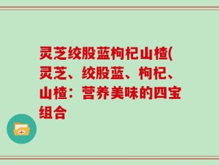 灵芝绞股蓝枸杞山楂(灵芝、绞股蓝、枸杞、山楂：营养美味的四宝组合