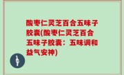 酸枣仁灵芝百合五味子胶囊(酸枣仁灵芝百合五味子胶囊：五味调和益气安神)