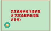 灵芝桑椹枸杞泡酒的配方(灵芝桑椹枸杞酒配方分享)
