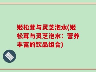 姬松茸与灵芝泡水(姬松茸与灵芝泡水：营养丰富的饮品组合)