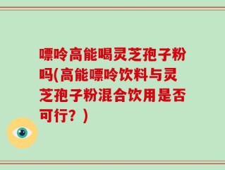 嘌呤高能喝灵芝孢子粉吗(高能嘌呤饮料与灵芝孢子粉混合饮用是否可行？)
