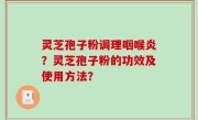 灵芝孢子粉调理咽喉炎？灵芝孢子粉的功效及使用方法？