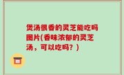 煲汤很香的灵芝能吃吗图片(香味浓郁的灵芝汤，可以吃吗？)