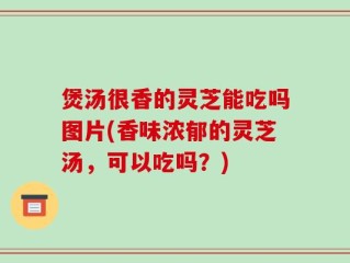 煲汤很香的灵芝能吃吗图片(香味浓郁的灵芝汤，可以吃吗？)