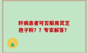 肝病患者可否服用灵芝孢子粉？？专家解答？