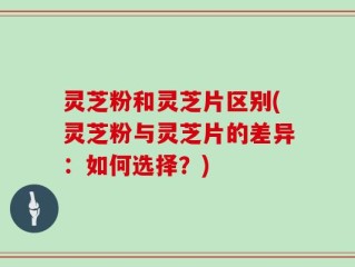 灵芝粉和灵芝片区别(灵芝粉与灵芝片的差异：如何选择？)