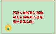 灵芝人参酸枣仁泡酒(灵芝人参酸枣仁泡酒：滋补养生之选)