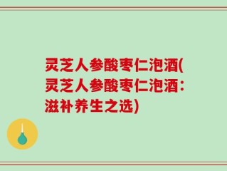 灵芝人参酸枣仁泡酒(灵芝人参酸枣仁泡酒：滋补养生之选)