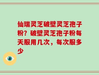 仙瑞灵芝破壁灵芝孢子粉？破壁灵芝孢子粉每天服用几次，每次服多少