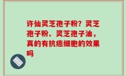 许仙灵芝孢子粉？灵芝孢子粉、灵芝孢子油，真的有抗癌细胞的效果吗