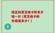 纯正的灵芝孢子粉多少钱一斤 (灵芝孢子粉价格是多少？)