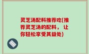 灵芝汤配料推荐吃(推荐灵芝汤的配料， 让你轻松享受其益处)