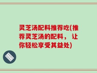 灵芝汤配料推荐吃(推荐灵芝汤的配料， 让你轻松享受其益处)