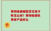 莱特维健破壁灵芝孢子粉怎么样？莱特维健抗衰老产品好么