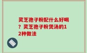灵芝孢子粉配什么好喝？灵芝孢子粉煲汤的12种做法