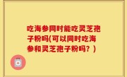 吃海参同时能吃灵芝孢子粉吗(可以同时吃海参和灵芝孢子粉吗？)