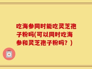 吃海参同时能吃灵芝孢子粉吗(可以同时吃海参和灵芝孢子粉吗？)