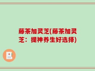藤茶加灵芝(藤茶加灵芝：提神养生好选择)