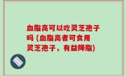血脂高可以吃灵芝孢子吗 (血脂高者可食用灵芝孢子，有益降脂)