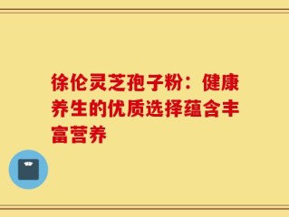 徐伦灵芝孢子粉：健康养生的优质选择蕴含丰富营养