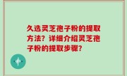 久选灵芝孢子粉的提取方法？详细介绍灵芝孢子粉的提取步骤？