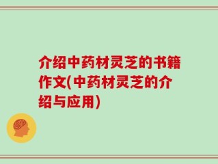 介绍中药材灵芝的书籍作文(中药材灵芝的介绍与应用)