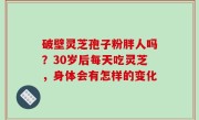 破壁灵芝孢子粉胖人吗？30岁后每天吃灵芝，身体会有怎样的变化